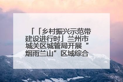 「乡村振兴示范带建设进行时」兰州市城关区城管局开展“烟雨兰山”区域综合整治专项行动