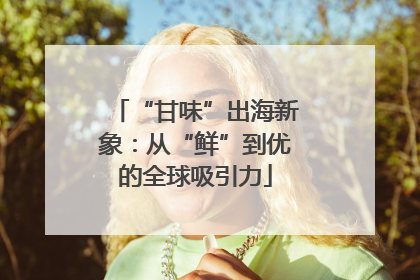 “甘味”出海新象：从“鲜”到优的全球吸引力