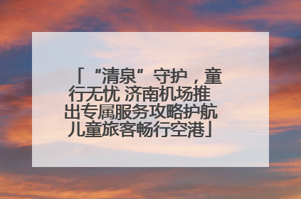 “清泉”守护，童行无忧 济南机场推出专属服务攻略护航儿童旅客畅行空港