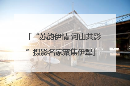“苏韵伊情 河山共影”摄影名家聚焦伊犁
