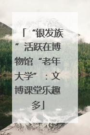 “银发族”活跃在博物馆“老年大学”：文博课堂乐趣多