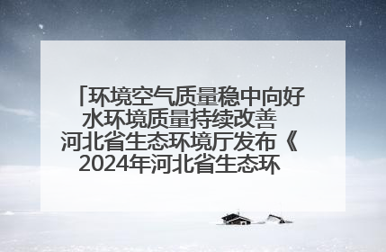 环境空气质量稳中向好 水环境质量持续改善 河北省生态环境厅发布《2024年河北省生态环境状况公报》