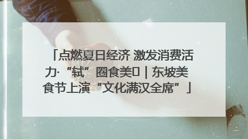 点燃夏日经济 激发消费活力·“轼”圈食美⑪｜东坡美食节上演“文化满汉全席”