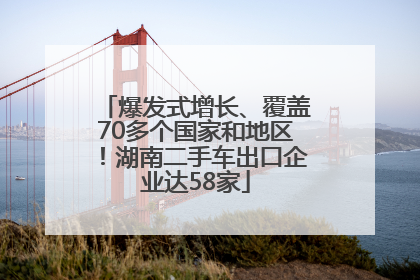 爆发式增长、覆盖70多个国家和地区！湖南二手车出口企业达58家