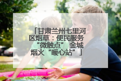 甘肃兰州七里河区烟草：便民服务“微触点” 金城烟火“暖心站”