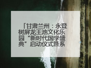 甘肃兰州:永登树屏龙王池文化乐园“新时代国学盛典”启动仪式暨系列活动发布会成功举办