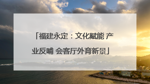 福建永定：文化赋能 产业反哺 会客厅外育新景