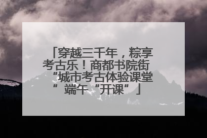 穿越三千年，粽享考古乐！商都书院街“城市考古体验课堂”端午“开课”