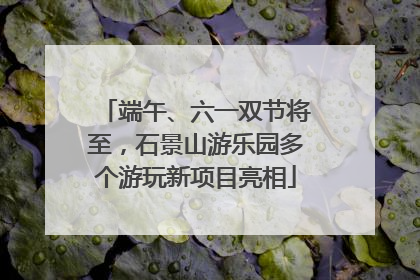端午、六一双节将至，石景山游乐园多个游玩新项目亮相
