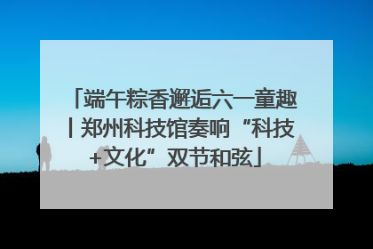 端午粽香邂逅六一童趣丨郑州科技馆奏响“科技+文化”双节和弦