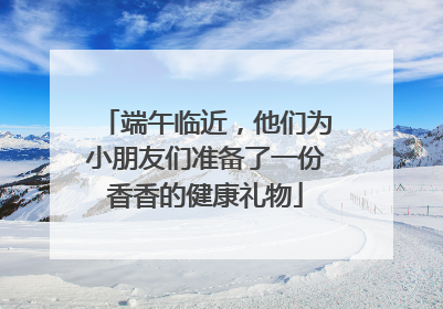 端午临近，他们为小朋友们准备了一份香香的健康礼物