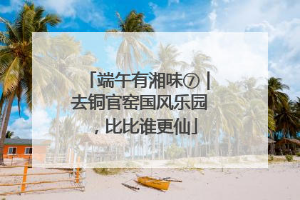端午有湘味⑦｜去铜官窑国风乐园，比比谁更仙