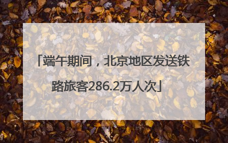 端午期间，北京地区发送铁路旅客286.2万人次