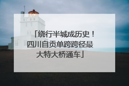 绕行半城成历史！四川自贡单跨跨径最大特大桥通车