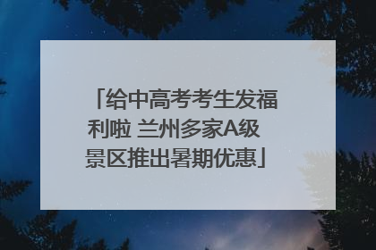 给中高考考生发福利啦 兰州多家A级景区推出暑期优惠