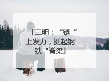 三明：“链“上发力，挺起钢铁“脊梁