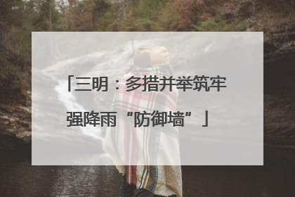 三明：多措并举筑牢强降雨“防御墙”