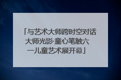 与艺术大师跨时空对话 大师光影·童心笔触六一儿童艺术展开幕