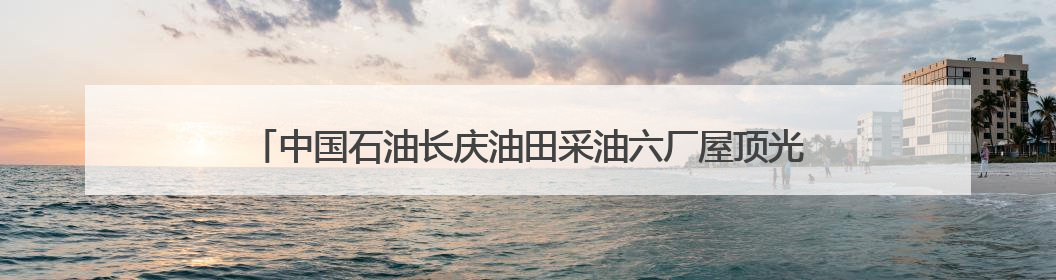 中国石油长庆油田采油六厂屋顶光伏“新衣”扮靓绿色发展新画卷