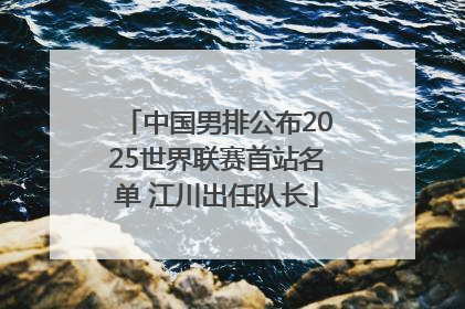 中国男排公布2025世界联赛首站名单 江川出任队长