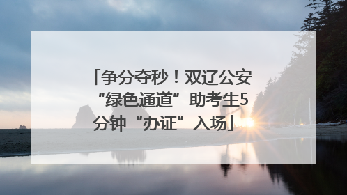 争分夺秒！双辽公安“绿色通道”助考生5分钟“办证”入场