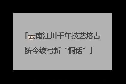 云南江川千年技艺熔古铸今续写新“铜话”