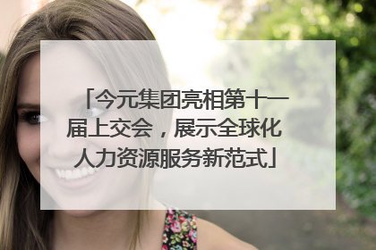 今元集团亮相第十一届上交会，展示全球化人力资源服务新范式