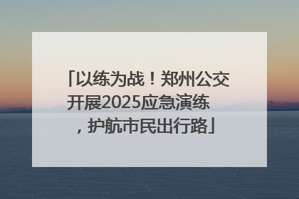 以练为战！郑州公交开展2025应急演练，护航市民出行路