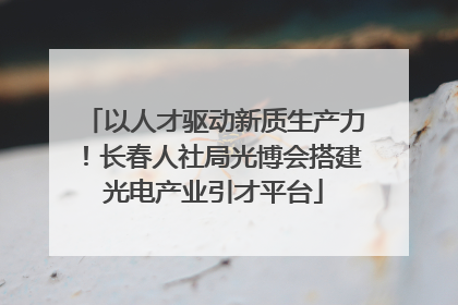 以人才驱动新质生产力！长春人社局光博会搭建光电产业引才平台
