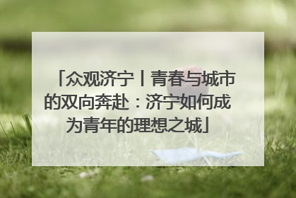 众观济宁丨青春与城市的双向奔赴：济宁如何成为青年的理想之城