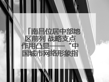 南昌位居中部地区前列 战略支点作用凸显——“中国城市网络形象指数”发布