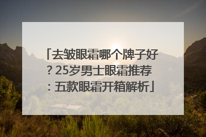 去皱眼霜哪个牌子好？25岁男士眼霜推荐：五款眼霜开箱解析