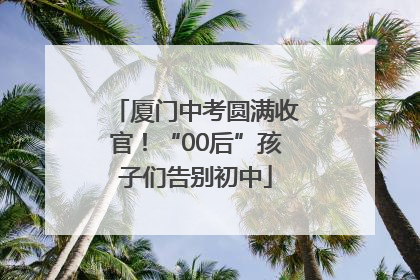 厦门中考圆满收官！“00后”孩子们告别初中