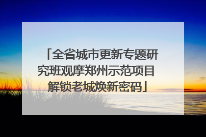 全省城市更新专题研究班观摩郑州示范项目 解锁老城焕新密码