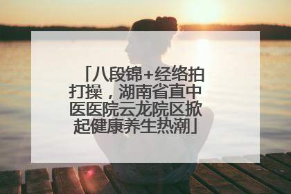 八段锦+经络拍打操，湖南省直中医医院云龙院区掀起健康养生热潮