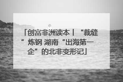 创富非洲读本丨“裁缝”炼钢 湖南“出海第一企”的北非变形记