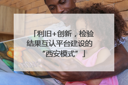 利旧+创新，检验结果互认平台建设的“西安模式”