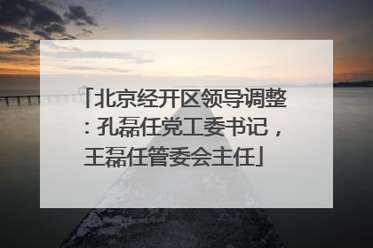 北京经开区领导调整：孔磊任党工委书记，王磊任管委会主任