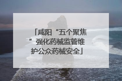 咸阳“五个聚焦”强化药械监管维护公众药械安全