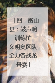 图｜衡山县：鼓声响 训练忙 文明奥区队全力备战龙舟赛