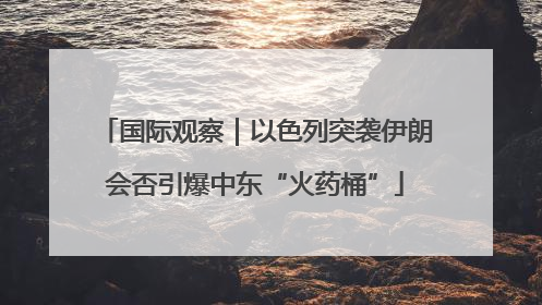 国际观察｜以色列突袭伊朗会否引爆中东“火药桶”