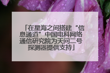 在星海之间搭建“信息通道”中国电科网络通信研究院为天问二号探测器提供支持