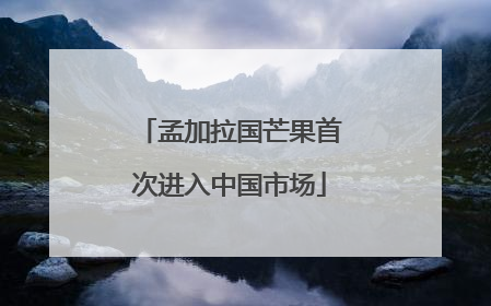 孟加拉国芒果首次进入中国市场