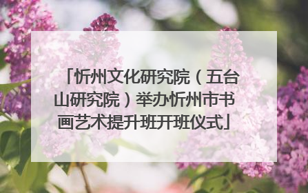 忻州文化研究院（五台山研究院）举办忻州市书画艺术提升班开班仪式