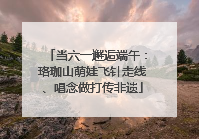 当六一邂逅端午：珞珈山萌娃飞针走线、唱念做打传非遗