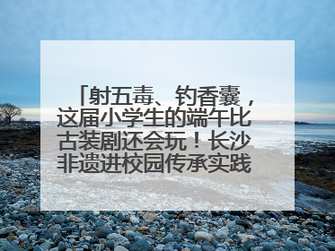 射五毒、钓香囊，这届小学生的端午比古装剧还会玩！长沙非遗进校园传承实践活动举行