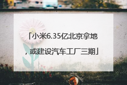 小米6.35亿北京拿地，或建设汽车工厂三期