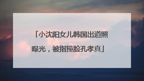 小沈阳女儿韩国出道照曝光，被指撞脸孔孝真