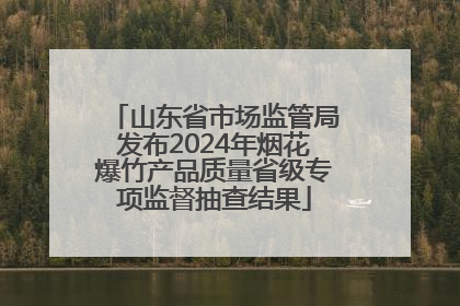 山东省市场监管局发布2024年烟花爆竹产品质量省级专项监督抽查结果