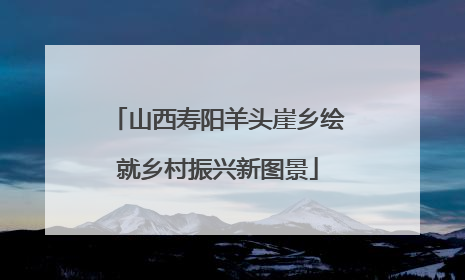 山西寿阳羊头崖乡绘就乡村振兴新图景